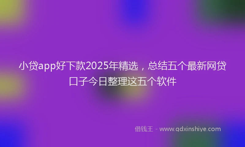 小贷app好下款2025年精选，总结五个最新网贷口子今日整理这五个软件