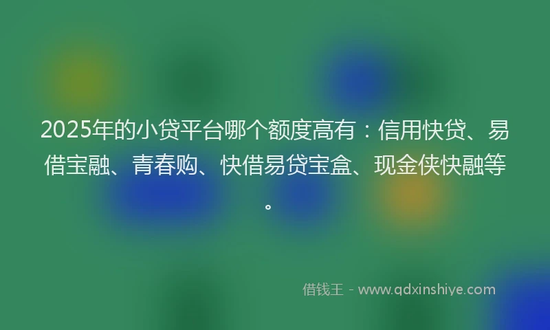 2025年的小贷平台哪个额度高有：信用快贷、易借宝融、青春购、快借易贷宝盒、现金侠快融等。