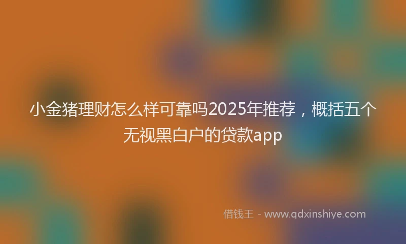 小金猪理财怎么样可靠吗2025年推荐，概括五个无视黑白户的贷款app