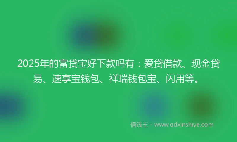2025年的富贷宝好下款吗有：爱贷借款、现金贷易、速享宝钱包、祥瑞钱包宝、闪用等。
