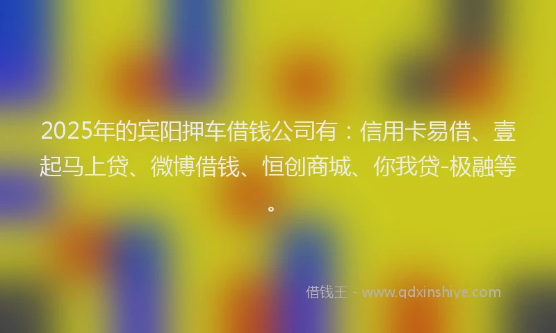 2025年的宾阳押车借钱公司有：信用卡易借、壹起马上贷、微博借钱、恒创商城、你我贷-极融等。