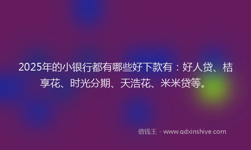 2025年的小银行都有哪些好下款有：好人贷、桔享花、时光分期、天浩花、米米贷等。