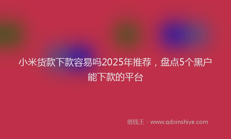 小米货款下款容易吗2025年推荐，盘点5个黑户能下款的平台