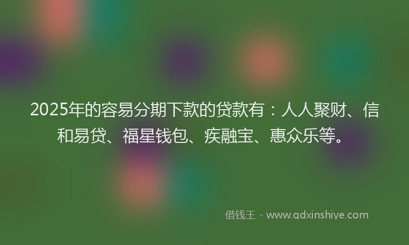 2025年的容易分期下款的贷款有：人人聚财、信和易贷、福星钱包、疾融宝、惠众乐等。