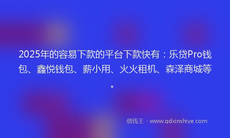 2025年的容易下款的平台下款快有：乐贷Pro钱包、鑫悦钱包、薪小用、火火租机、森泽商城等。