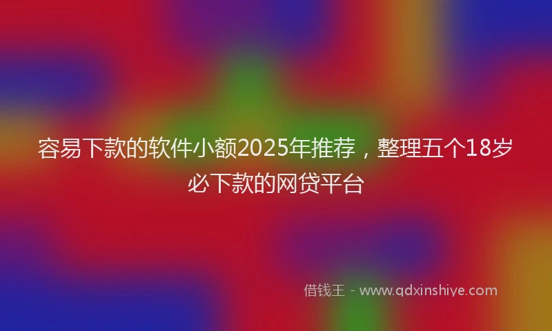 容易下款的软件小额2025年推荐，整理五个18岁必下款的网贷平台