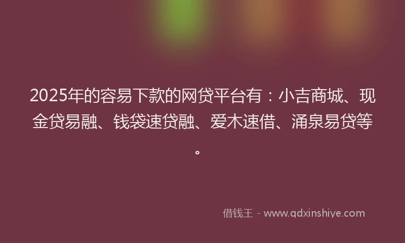 2025年的容易下款的网贷平台有：小吉商城、现金贷易融、钱袋速贷融、爱木速借、涌泉易贷等。