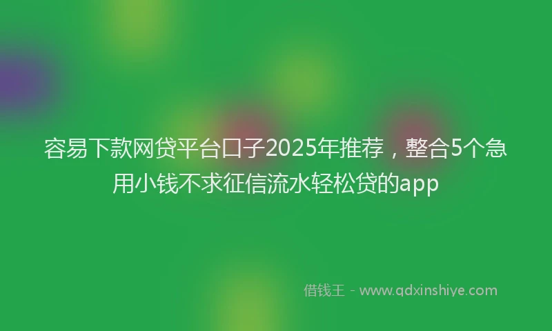 容易下款网贷平台口子2025年推荐，整合5个急用小钱不求征信流水轻松贷的app
