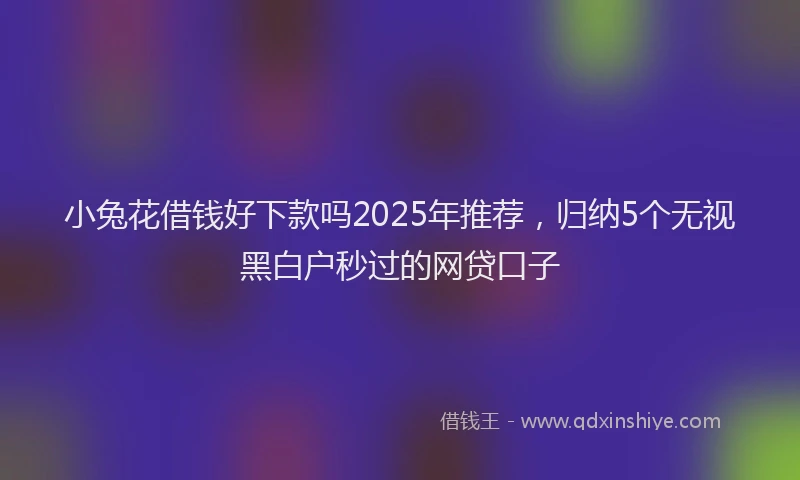 小兔花借钱好下款吗2025年推荐，归纳5个无视黑白户秒过的网贷口子