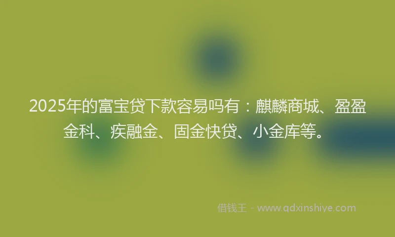 2025年的富宝贷下款容易吗有：麒麟商城、盈盈金科、疾融金、固金快贷、小金库等。