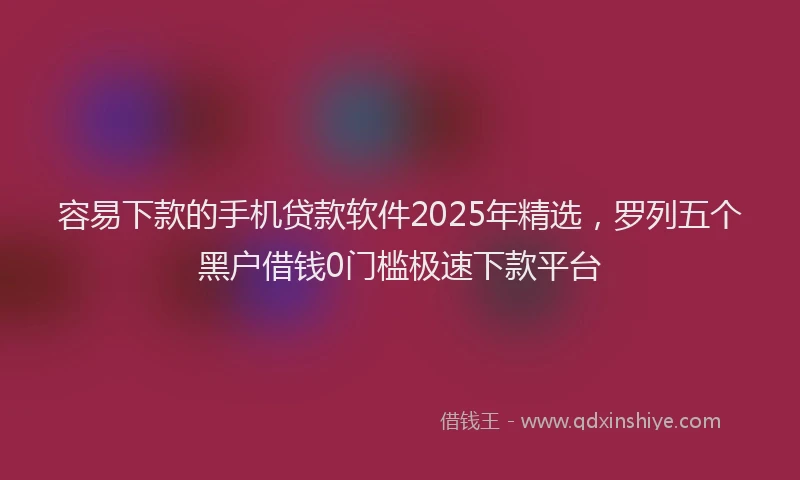 容易下款的手机贷款软件2025年精选，罗列五个黑户借钱0门槛极速下款平台