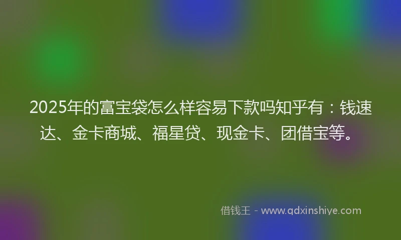 2025年的富宝袋怎么样容易下款吗知乎有：钱速达、金卡商城、福星贷、现金卡、团借宝等。