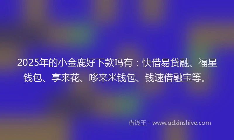2025年的小金鹿好下款吗有：快借易贷融、福星钱包、享来花、哆来米钱包、钱速借融宝等。