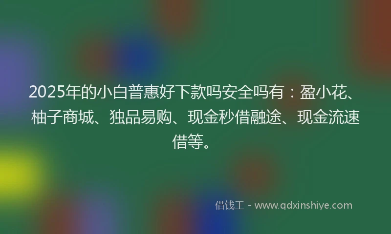 2025年的小白普惠好下款吗安全吗有：盈小花、柚子商城、独品易购、现金秒借融途、现金流速借等。