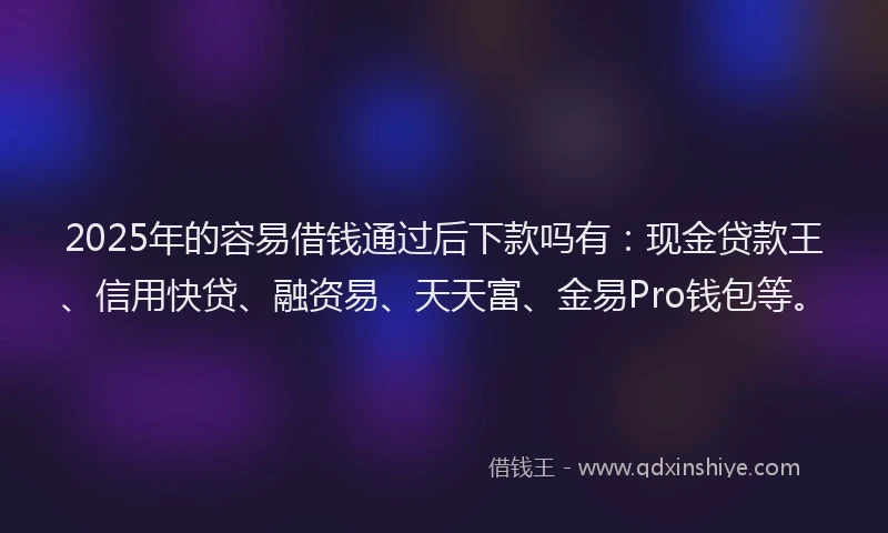 2025年的容易借钱通过后下款吗有：现金贷款王、信用快贷、融资易、天天富、金易Pro钱包等。