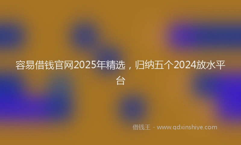 容易借钱官网2025年精选，归纳五个2024放水平台