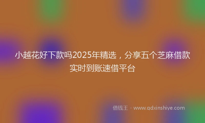 小越花好下款吗2025年精选，分享五个芝麻借款实时到账速借平台