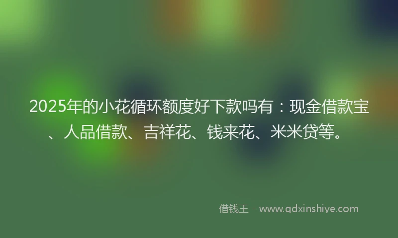 2025年的小花循环额度好下款吗有：现金借款宝、人品借款、吉祥花、钱来花、米米贷等。
