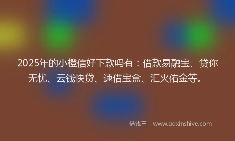 2025年的小橙信好下款吗有：借款易融宝、贷你无忧、云钱快贷、速借宝盒、汇火佑金等。