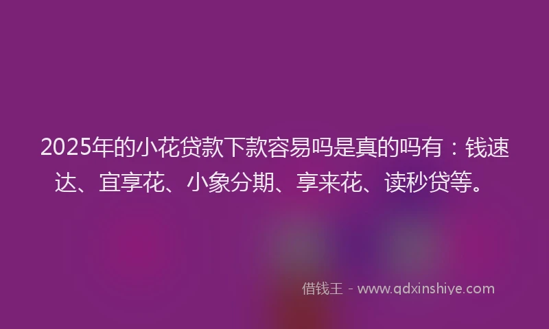 2025年的小花贷款下款容易吗是真的吗有：钱速达、宜享花、小象分期、享来花、读秒贷等。
