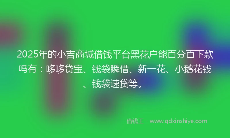 2025年的小吉商城借钱平台黑花户能百分百下款吗有：哆哆贷宝、钱袋瞬借、新一花、小鹅花钱、钱袋速贷等。