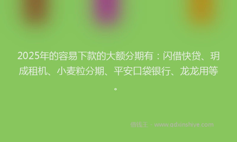 2025年的容易下款的大额分期有：闪借快贷、玥成租机、小麦粒分期、平安口袋银行、龙龙用等。