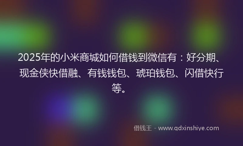 2025年的小米商城如何借钱到微信有：好分期、现金侠快借融、有钱钱包、琥珀钱包、闪借快行等。