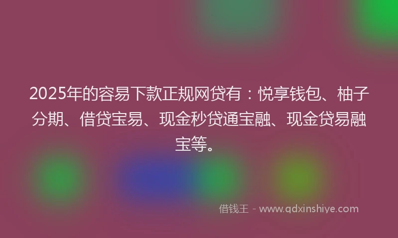 2025年的容易下款正规网贷有：悦享钱包、柚子分期、借贷宝易、现金秒贷通宝融、现金贷易融宝等。