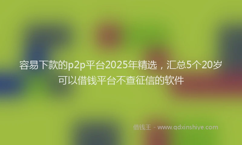 容易下款的p2p平台2025年精选，汇总5个20岁可以借钱平台不查征信的软件