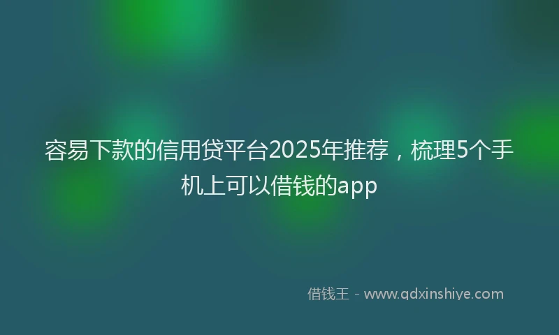 容易下款的信用贷平台2025年推荐，梳理5个手机上可以借钱的app