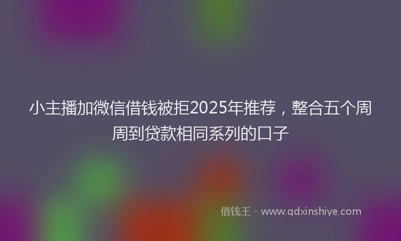 小主播加微信借钱被拒2025年推荐，整合五个周周到贷款相同系列的口子