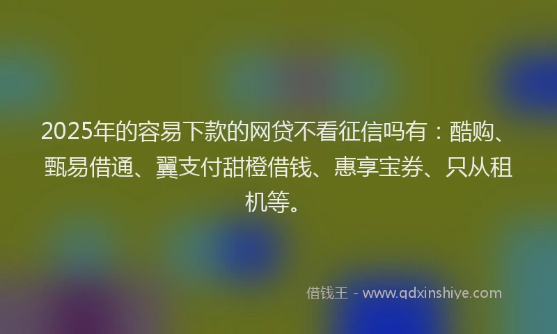 2025年的容易下款的网贷不看征信吗有：酷购、甄易借通、翼支付甜橙借钱、惠享宝券、只从租机等。