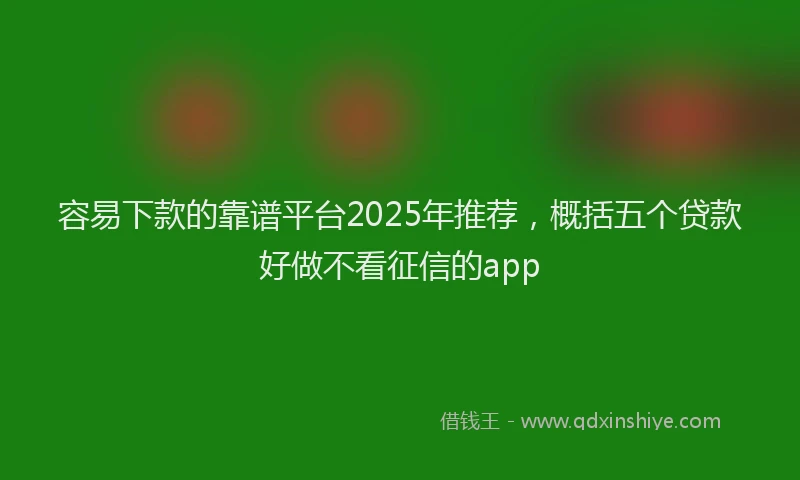 容易下款的靠谱平台2025年推荐，概括五个贷款好做不看征信的app