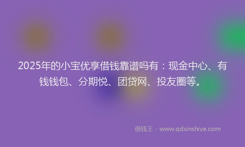 2025年的小宝优享借钱靠谱吗有：现金中心、有钱钱包、分期悦、团贷网、投友圈等。