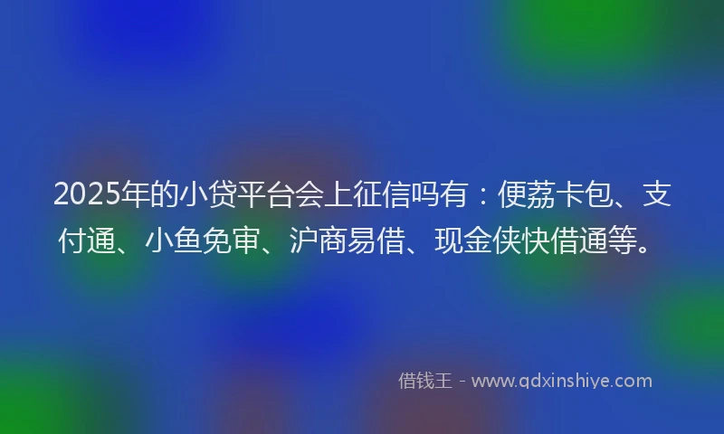 2025年的小贷平台会上征信吗有：便荔卡包、支付通、小鱼免审、沪商易借、现金侠快借通等。