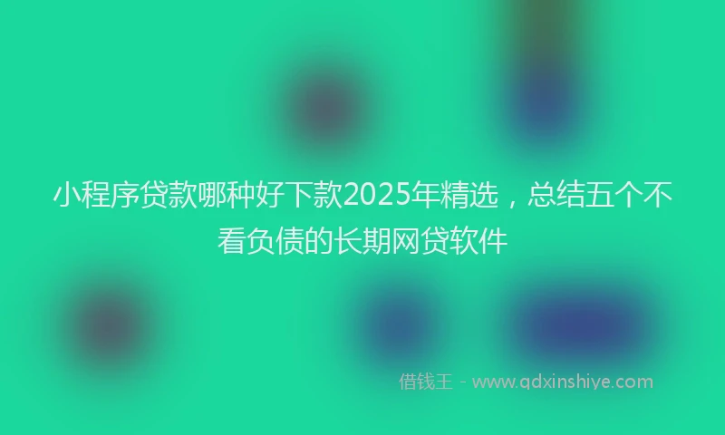 小程序贷款哪种好下款2025年精选，总结五个不看负债的长期网贷软件