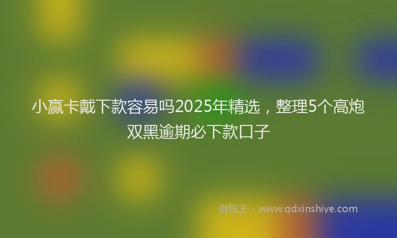 小赢卡戴下款容易吗2025年精选，整理5个高炮双黑逾期必下款口子