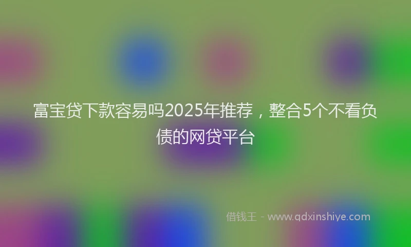 富宝贷下款容易吗2025年推荐，整合5个不看负债的网贷平台