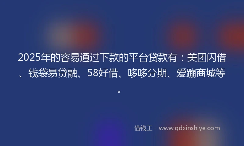 2025年的容易通过下款的平台贷款有：美团闪借、钱袋易贷融、58好借、哆哆分期、爱蹦商城等。