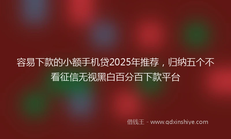 容易下款的小额手机贷2025年推荐，归纳五个不看征信无视黑白百分百下款平台