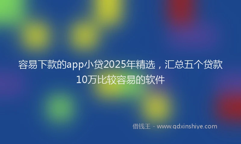 容易下款的app小贷2025年精选，汇总五个贷款10万比较容易的软件