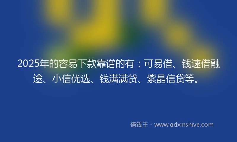 2025年的容易下款靠谱的有：可易借、钱速借融途、小信优选、钱满满贷、紫晶信贷等。