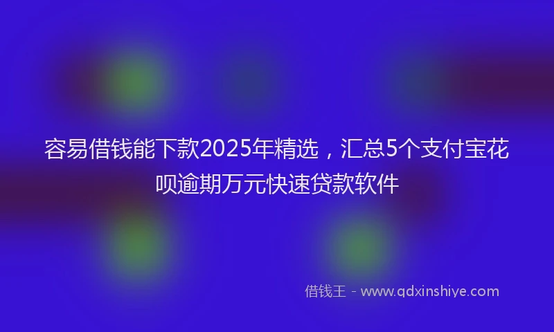 容易借钱能下款2025年精选，汇总5个支付宝花呗逾期万元快速贷款软件
