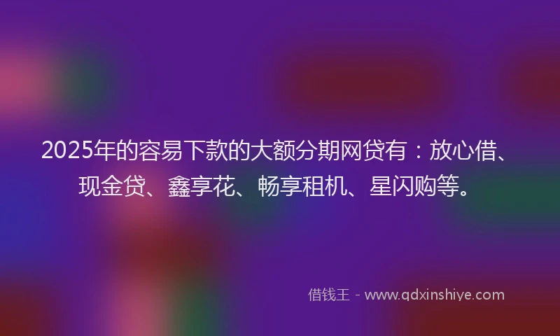 2025年的容易下款的大额分期网贷有：放心借、现金贷、鑫享花、畅享租机、星闪购等。
