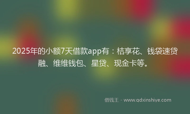 2025年的小额7天借款app有：桔享花、钱袋速贷融、维维钱包、星贷、现金卡等。