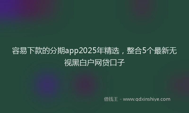容易下款的分期app2025年精选，整合5个最新无视黑白户网贷口子