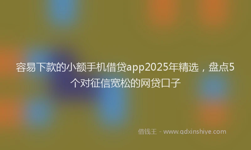 容易下款的小额手机借贷app2025年精选，盘点5个对征信宽松的网贷口子