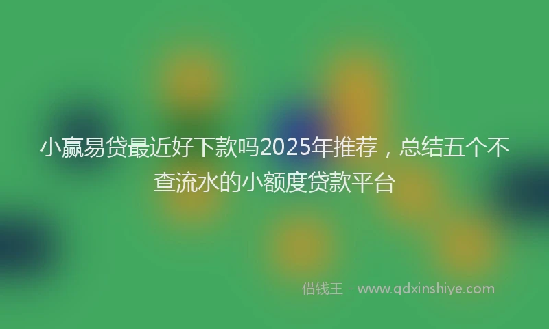 小赢易贷最近好下款吗2025年推荐，总结五个不查流水的小额度贷款平台