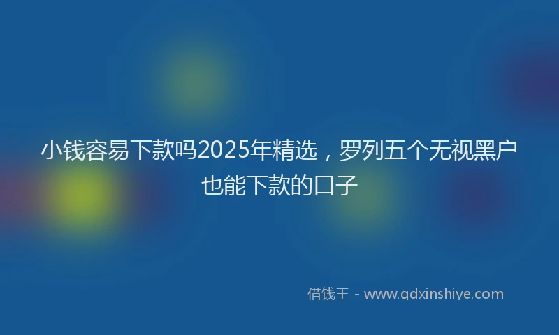 小钱容易下款吗2025年精选，罗列五个无视黑户也能下款的口子