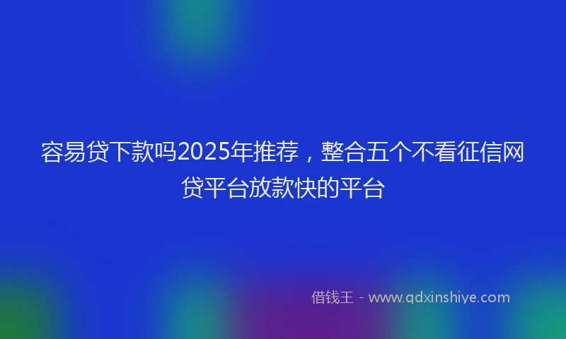 容易贷下款吗2025年推荐，整合五个不看征信网贷平台放款快的平台